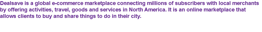 Dealsave is a global e-commerce marketplace connecting millions of subscribers with local merchants by offering activities, travel, goods and services in North America. It is an online marketplace that allows clients to buy and share things to do in their city.